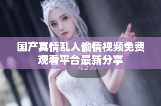 国产真情乱人偷情视频免费观看平台最新分享