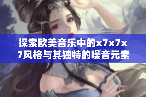 探索欧美音乐中的x7x7x7风格与其独特的噪音元素表现