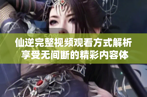 仙逆完整视频观看方式解析 享受无间断的精彩内容体验