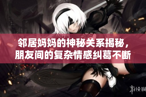 邻居妈妈的神秘关系揭秘，朋友间的复杂情感纠葛不断升级