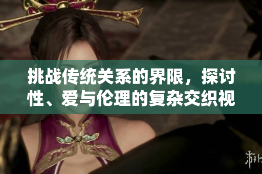 挑战传统关系的界限，探讨性、爱与伦理的复杂交织视频解读