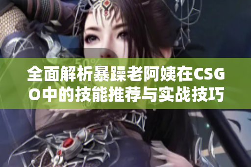 全面解析暴躁老阿姨在CSGO中的技能推荐与实战技巧总汇