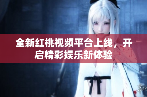 全新红桃视频平台上线，开启精彩娱乐新体验