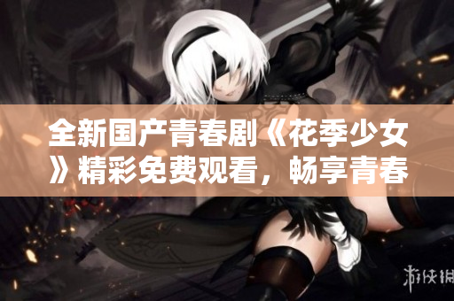 全新国产青春剧《花季少女》精彩免费观看，畅享青春成长故事