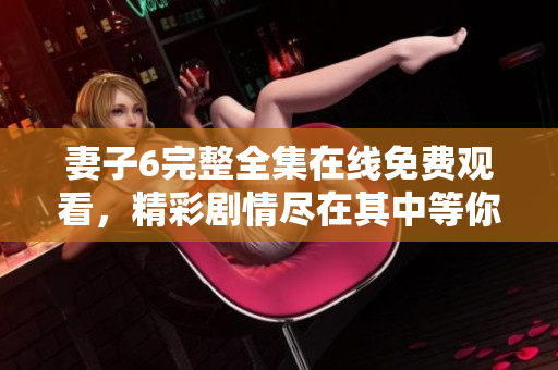 妻子6完整全集在线免费观看，精彩剧情尽在其中等你探索