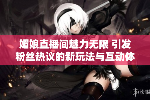 媚娘直播间魅力无限 引发粉丝热议的新玩法与互动体验