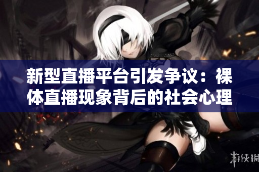 新型直播平台引发争议：裸体直播现象背后的社会心理与影响