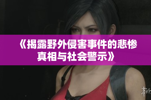 《揭露野外侵害事件的悲惨真相与社会警示》
