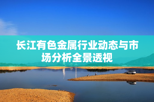 长江有色金属行业动态与市场分析全景透视