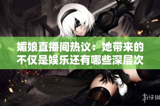 媚娘直播间热议：她带来的不仅是娱乐还有哪些深层次的思考