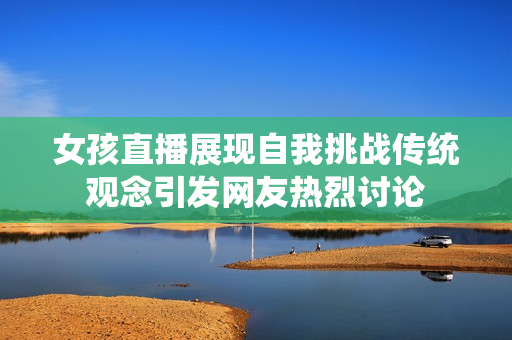 女孩直播展现自我挑战传统观念引发网友热烈讨论