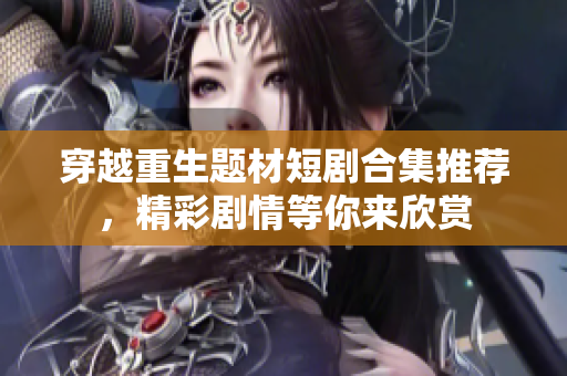 穿越重生题材短剧合集推荐，精彩剧情等你来欣赏
