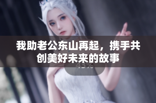 我助老公东山再起，携手共创美好未来的故事