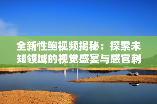 全新性鲍视频揭秘：探索未知领域的视觉盛宴与感官刺激