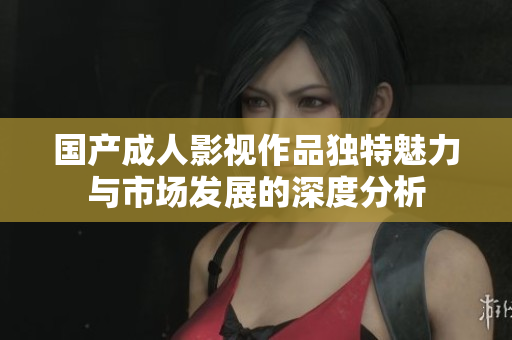 国产成人影视作品独特魅力与市场发展的深度分析