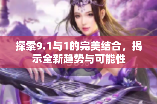 探索9.1与1的完美结合，揭示全新趋势与可能性