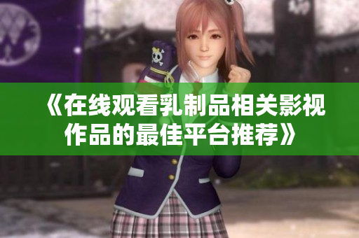 《在线观看乳制品相关影视作品的最佳平台推荐》