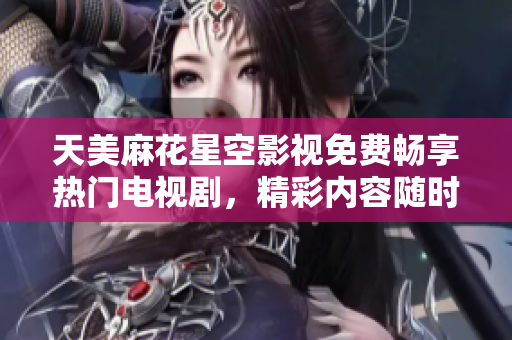 天美麻花星空影视免费畅享热门电视剧，精彩内容随时观看