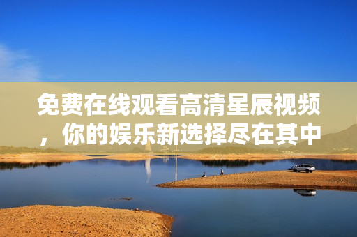 免费在线观看高清星辰视频，你的娱乐新选择尽在其中