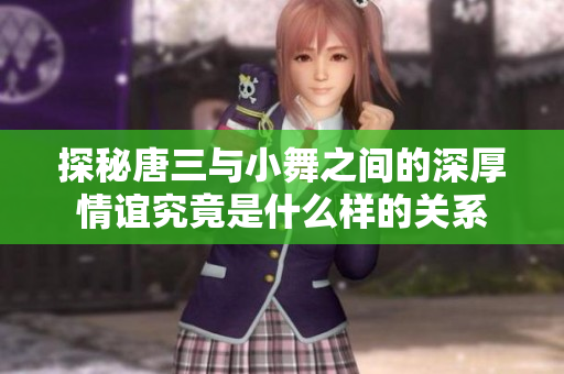 探秘唐三与小舞之间的深厚情谊究竟是什么样的关系