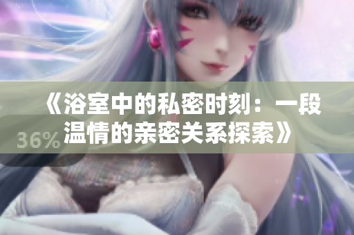 《浴室中的私密时刻：一段温情的亲密关系探索》
