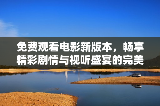 免费观看电影新版本，畅享精彩剧情与视听盛宴的完美体验