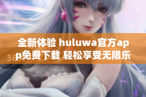全新体验 huluwa官方app免费下载 轻松享受无限乐趣