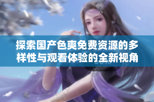 探索国产色爽免费资源的多样性与观看体验的全新视角