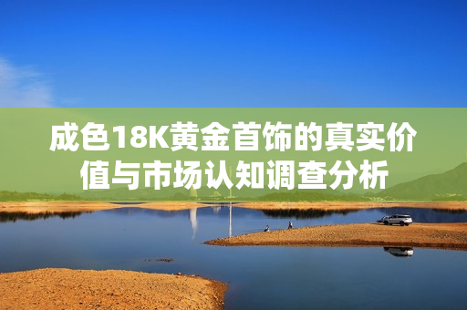 成色18K黄金首饰的真实价值与市场认知调查分析