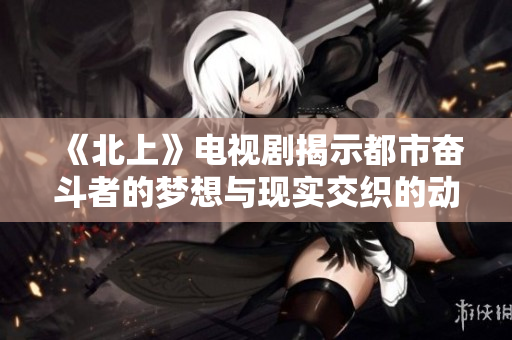 《北上》电视剧揭示都市奋斗者的梦想与现实交织的动人故事