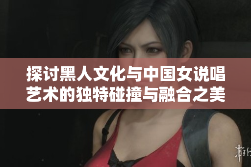 探讨黑人文化与中国女说唱艺术的独特碰撞与融合之美