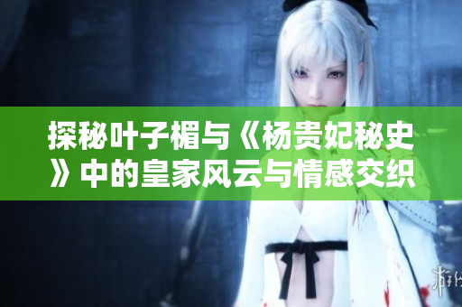 探秘叶子楣与《杨贵妃秘史》中的皇家风云与情感交织