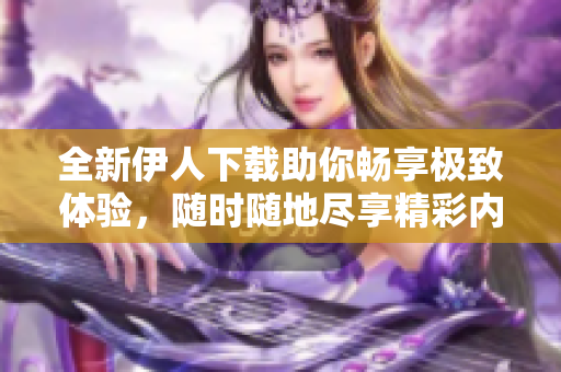 全新伊人下载助你畅享极致体验，随时随地尽享精彩内容