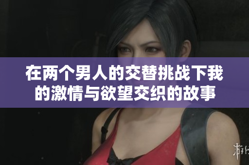 在两个男人的交替挑战下我的激情与欲望交织的故事