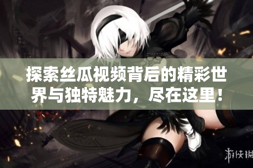 探索丝瓜视频背后的精彩世界与独特魅力，尽在这里！
