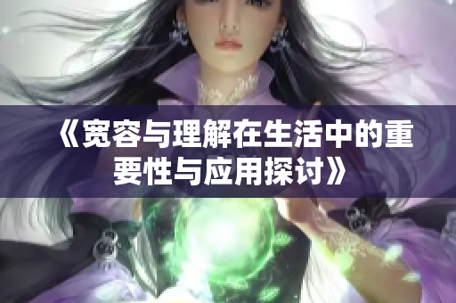 《宽容与理解在生活中的重要性与应用探讨》