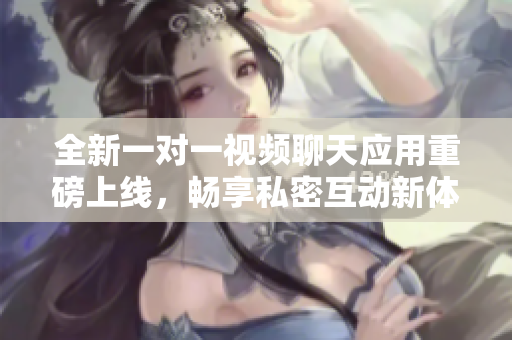 全新一对一视频聊天应用重磅上线，畅享私密互动新体验