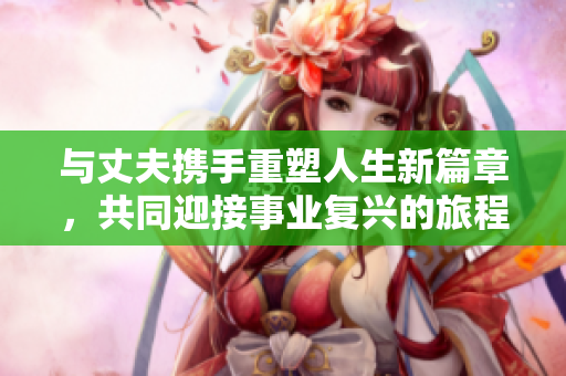 与丈夫携手重塑人生新篇章，共同迎接事业复兴的旅程