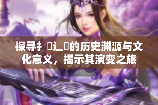 探寻扌喿辶畐的历史渊源与文化意义，揭示其演变之旅