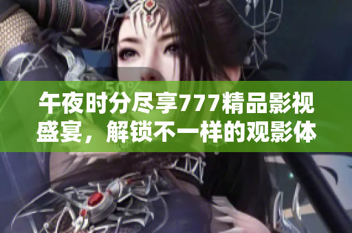 午夜时分尽享777精品影视盛宴，解锁不一样的观影体验