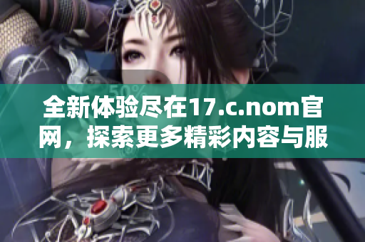 全新体验尽在17.c.nom官网，探索更多精彩内容与服务