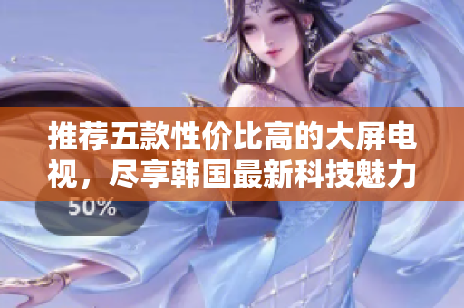 推荐五款性价比高的大屏电视，尽享韩国最新科技魅力