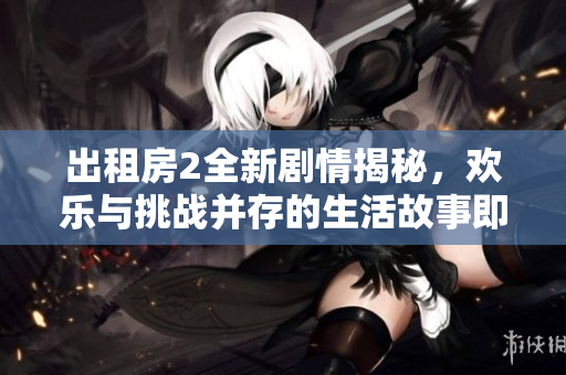 出租房2全新剧情揭秘，欢乐与挑战并存的生活故事即将展开