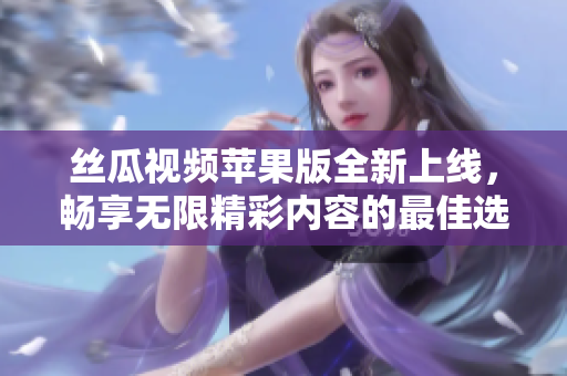 丝瓜视频苹果版全新上线，畅享无限精彩内容的最佳选择