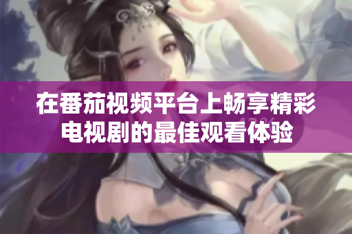 在番茄视频平台上畅享精彩电视剧的最佳观看体验