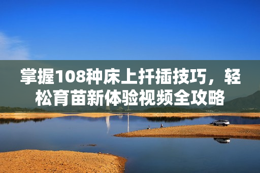 掌握108种床上扦插技巧，轻松育苗新体验视频全攻略