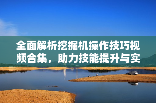 全面解析挖掘机操作技巧视频合集，助力技能提升与实操演练