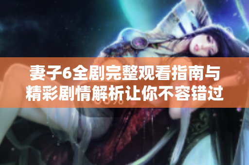 妻子6全剧完整观看指南与精彩剧情解析让你不容错过