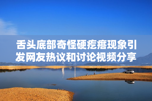 舌头底部奇怪硬疙瘩现象引发网友热议和讨论视频分享