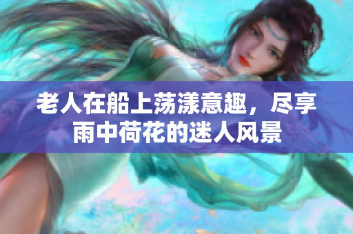 老人在船上荡漾意趣，尽享雨中荷花的迷人风景